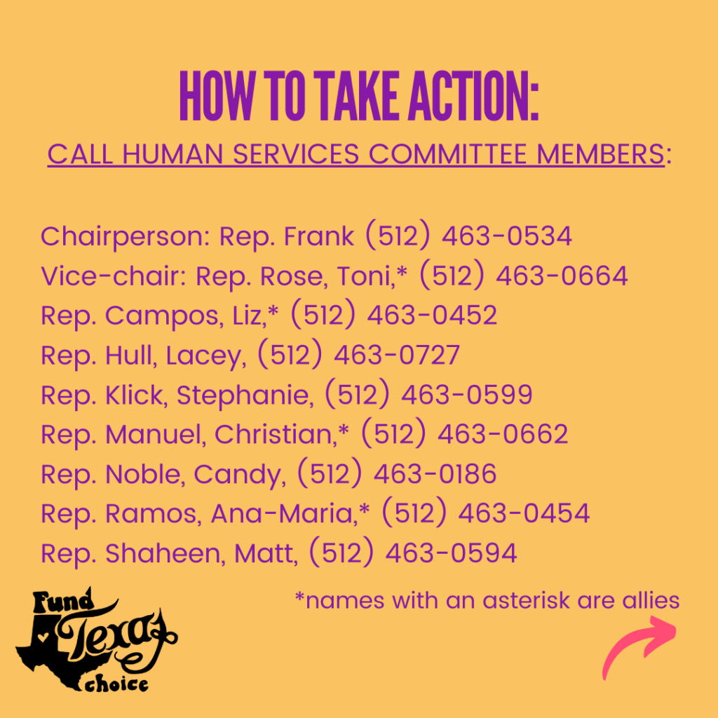 Purple text on a yellow background reads, “How to take action. Call Human Services Committee members: Chairperson: Rep. Frank (512) 463-0534; Vice-chair: Rep. Rose, Toni,* (512) 463-0664; Rep. Campos, Liz,* (512) 463-0452; Rep. Hull, Lacey, (512) 463-0727; Rep. Klick, Stephanie, (512) 463-0599; Rep. Manuel, Christian,* (512) 463-0662; Rep. Noble, Candy, (512) 463-0186; Rep. Ramos, Ana-Maria,* (512) 463-0454; Rep. Shaheen, Matt, (512) 463-0594. *names with an asterisk are allies.”
