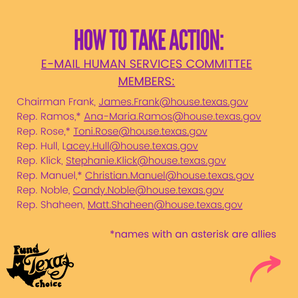 Purple text on a yellow background reads, “How to take action. E-mail Human Services Committee Members: Chairman Frank, James.Frank@house.texas.gov; Rep. Ramos,* Ana-Maria.Ramos@house.texas.gov; Rep. Rose,* Toni.Rose@house.texas.gov; Rep. Hull, Lacey.Hull@house.texas.gov; Rep. Klick, Stephanie.Klick@house.texas.gov; Rep. Manuel,* Christian.Manuel@house.texas.gov; Rep. Noble, Candy.Noble@house.texas.gov; Rep. Shaheen, Matt.Shaheen@house.texas.gov.  *names with an asterisk are allies.”